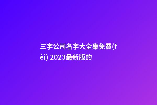 三字公司名字大全集免費(fèi) 2023最新版的-第1張-公司起名-玄機(jī)派